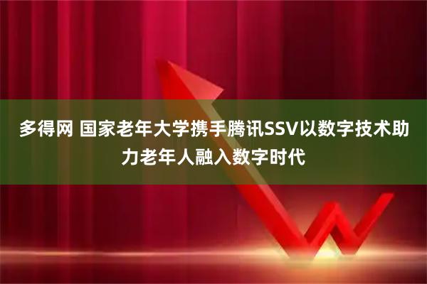 多得网 国家老年大学携手腾讯SSV以数字技术助力老年人融入数字时代