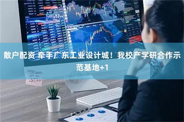 散户配资 牵手广东工业设计城！我校产学研合作示范基地+1