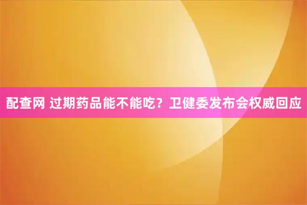 配查网 过期药品能不能吃？卫健委发布会权威回应