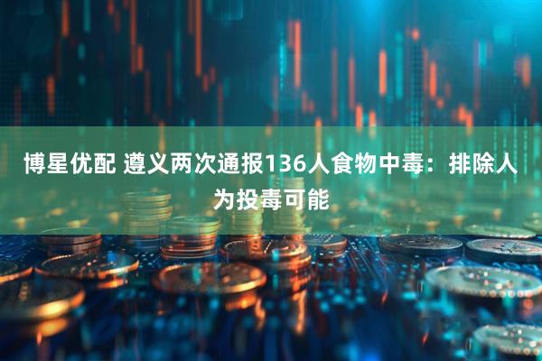 博星优配 遵义两次通报136人食物中毒：排除人为投毒可能