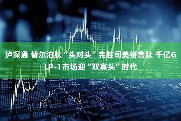 泸深通 替尔泊肽“头对头”完胜司美格鲁肽 千亿GLP-1市场迎“双寡头”时代