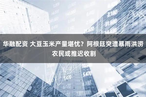 华融配资 大豆玉米产量堪忧？阿根廷突遭暴雨洪涝 农民或推迟收割