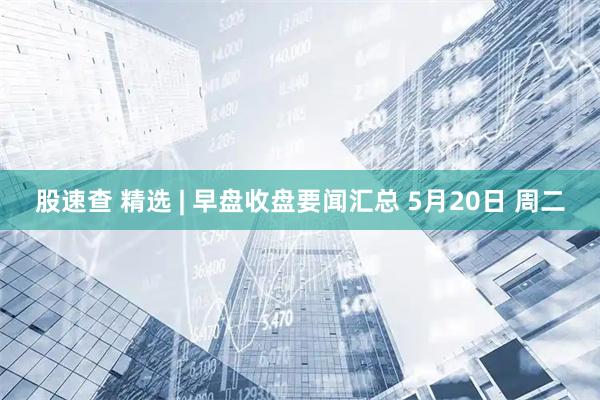 股速查 精选 | 早盘收盘要闻汇总 5月20日 周二