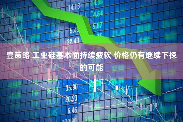 壹策略 工业硅基本面持续疲软 价格仍有继续下探的可能