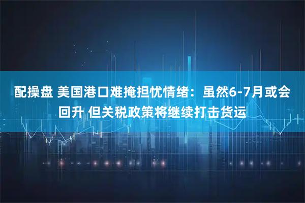 配操盘 美国港口难掩担忧情绪：虽然6-7月或会回升 但关税政策将继续打击货运