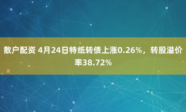 散户配资 4月24日特纸转债上涨0.26%，转股溢价率38.72%