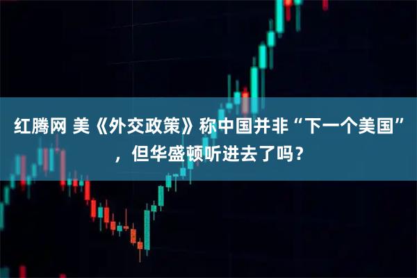 红腾网 美《外交政策》称中国并非“下一个美国”，但华盛顿听进去了吗？