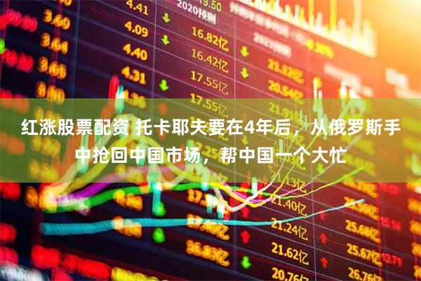 红涨股票配资 托卡耶夫要在4年后，从俄罗斯手中抢回中国市场，帮中国一个大忙