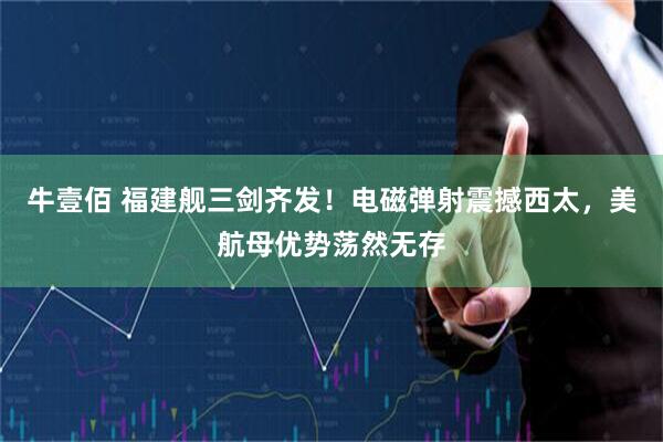 牛壹佰 福建舰三剑齐发！电磁弹射震撼西太，美航母优势荡然无存