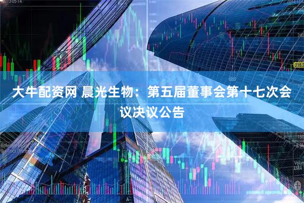 大牛配资网 晨光生物：第五届董事会第十七次会议决议公告
