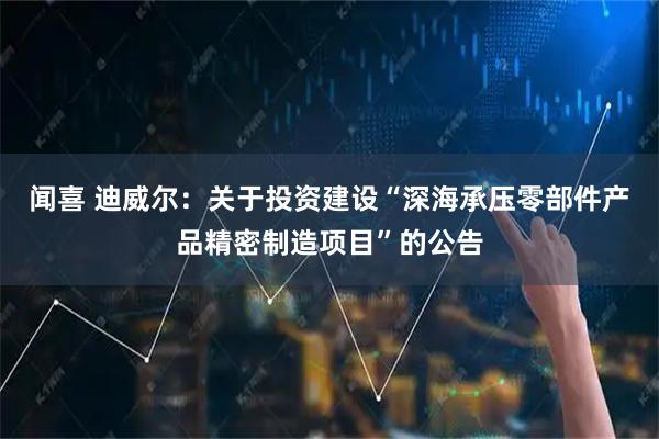 闻喜 迪威尔：关于投资建设“深海承压零部件产品精密制造项目”的公告