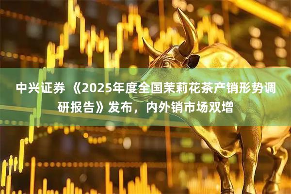 中兴证券 《2025年度全国茉莉花茶产销形势调研报告》发布，内外销市场双增