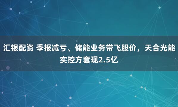 汇银配资 季报减亏、储能业务带飞股价，天合光能实控方套现2.5亿