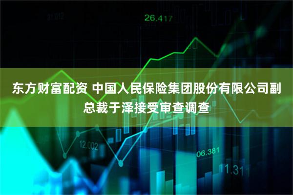 东方财富配资 中国人民保险集团股份有限公司副总裁于泽接受审查调查