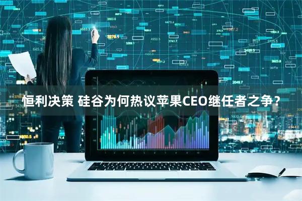 恒利决策 硅谷为何热议苹果CEO继任者之争？