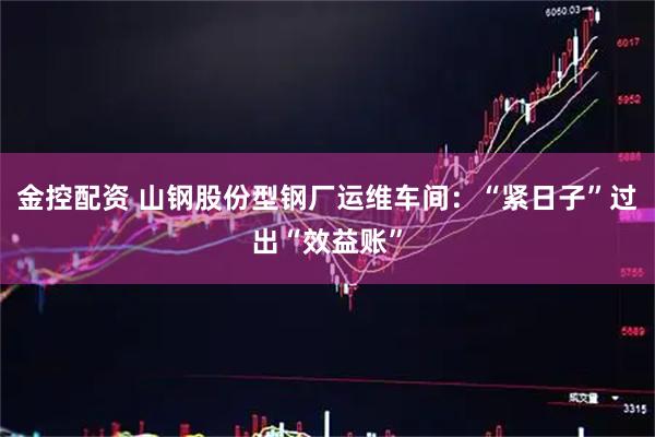 金控配资 山钢股份型钢厂运维车间：“紧日子”过出“效益账”