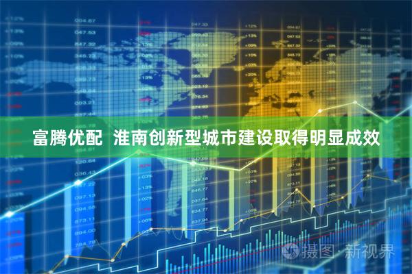富腾优配  淮南创新型城市建设取得明显成效