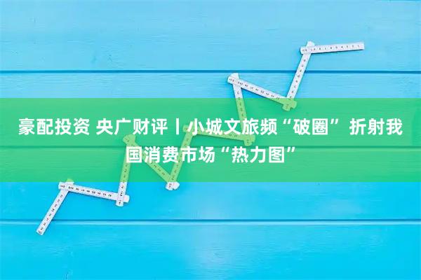 豪配投资 央广财评丨小城文旅频“破圈” 折射我国消费市场“热力图”