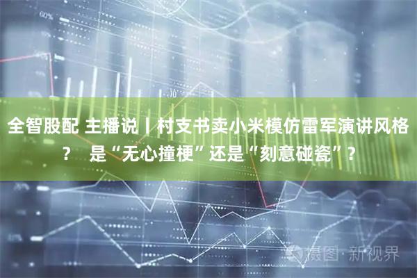 全智股配 主播说丨村支书卖小米模仿雷军演讲风格？  是“无心撞梗”还是“刻意碰瓷”？