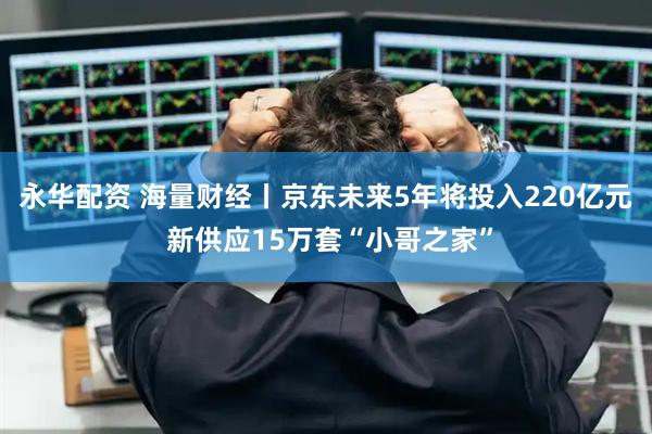 永华配资 海量财经丨京东未来5年将投入220亿元 新供应15万套“小哥之家”