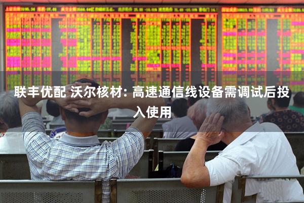 联丰优配 沃尔核材: 高速通信线设备需调试后投入使用