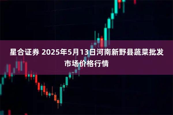 星合证券 2025年5月13日河南新野县蔬菜批发市场价格行情