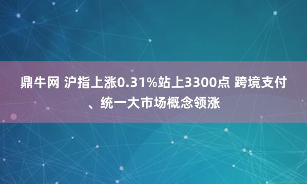 鼎牛网 沪指上涨0.31%站上3300点 跨境支付、统一大市场概念领涨