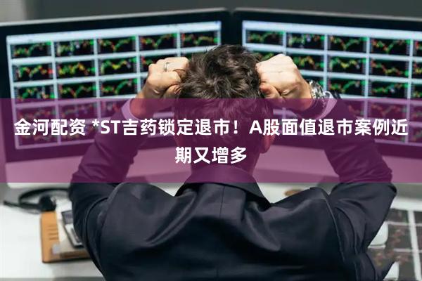 金河配资 *ST吉药锁定退市！A股面值退市案例近期又增多