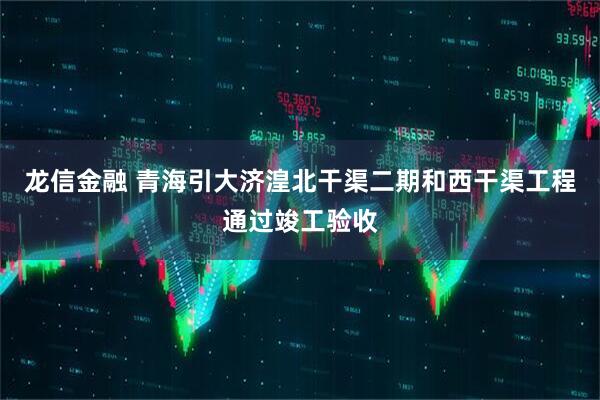 龙信金融 青海引大济湟北干渠二期和西干渠工程通过竣工验收