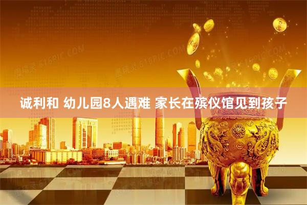 诚利和 幼儿园8人遇难 家长在殡仪馆见到孩子