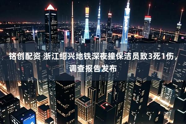 铭创配资 浙江绍兴地铁深夜撞保洁员致3死1伤，调查报告发布