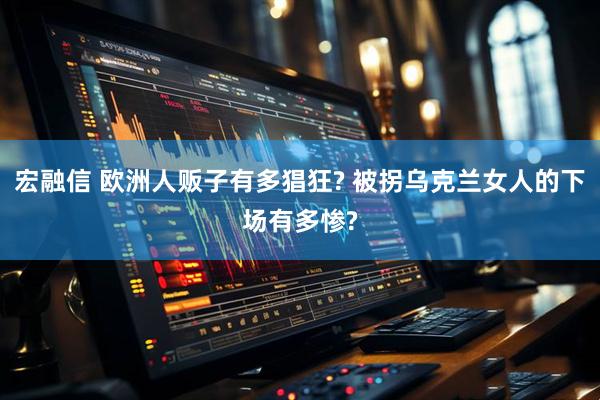 宏融信 欧洲人贩子有多猖狂? 被拐乌克兰女人的下场有多惨?
