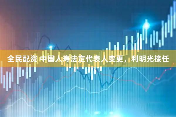 全民配资 中国人寿法定代表人变更，利明光接任