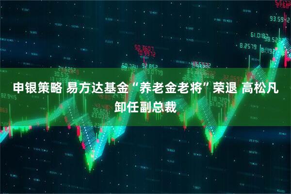 申银策略 易方达基金“养老金老将”荣退 高松凡卸任副总裁