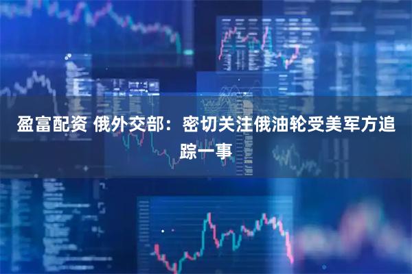 盈富配资 俄外交部：密切关注俄油轮受美军方追踪一事