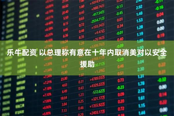 乐牛配资 以总理称有意在十年内取消美对以安全援助