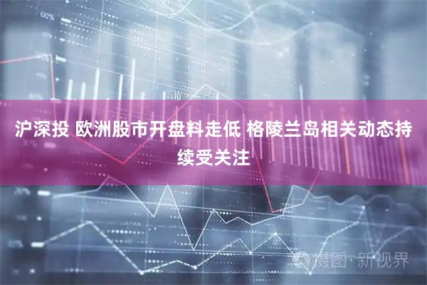 沪深投 欧洲股市开盘料走低 格陵兰岛相关动态持续受关注