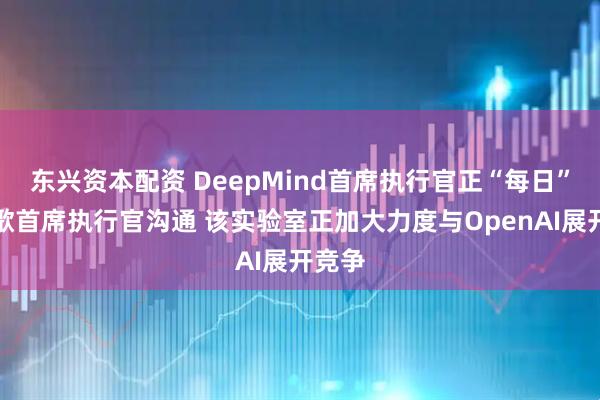 东兴资本配资 DeepMind首席执行官正“每日”与谷歌首席执行官沟通 该实验室正加大力度与OpenAI展开竞争