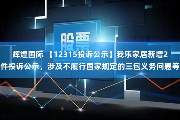 辉煌国际 【12315投诉公示】我乐家居新增2件投诉公示，涉及不履行国家规定的三包义务问题等