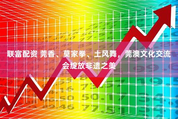 联富配资 莞香、莫家拳、土风舞，莞澳文化交流会绽放非遗之美