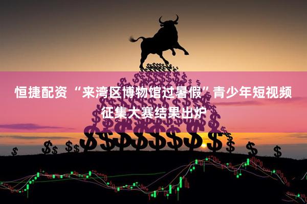 恒捷配资 “来湾区博物馆过暑假”青少年短视频征集大赛结果出炉
