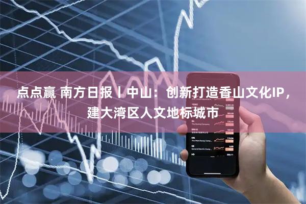 点点赢 南方日报丨中山：创新打造香山文化IP，建大湾区人文地标城市