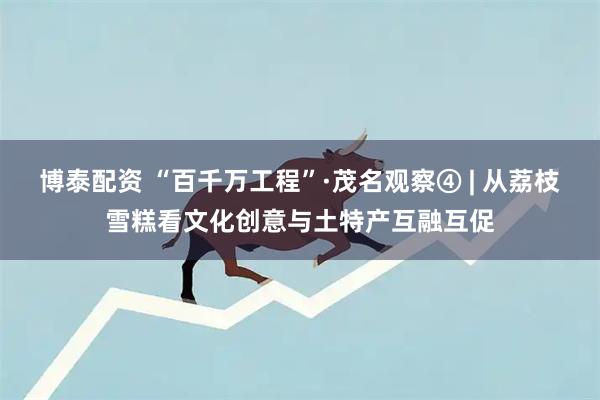 博泰配资 “百千万工程”·茂名观察④ | 从荔枝雪糕看文化创意与土特产互融互促