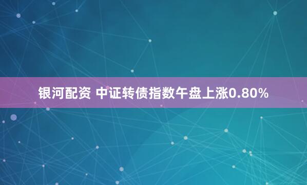 银河配资 中证转债指数午盘上涨0.80%