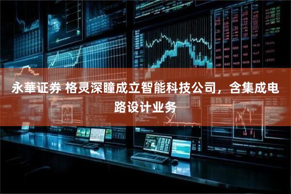 永華证券 格灵深瞳成立智能科技公司，含集成电路设计业务