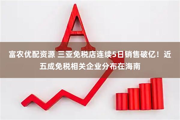 富农优配资源 三亚免税店连续5日销售破亿！近五成免税相关企业分布在海南