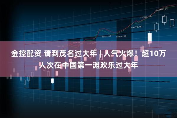 金控配资 请到茂名过大年 | 人气火爆！超10万人次在中国第一滩欢乐过大年