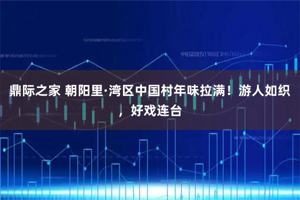 鼎际之家 朝阳里·湾区中国村年味拉满！游人如织，好戏连台
