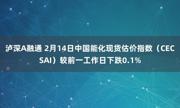 泸深A融通 2月14日中国能化现货估价指数（CECSAI）较前一工作日下跌0.1%