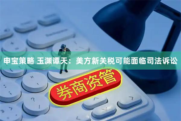 申宝策略 玉渊谭天：美方新关税可能面临司法诉讼